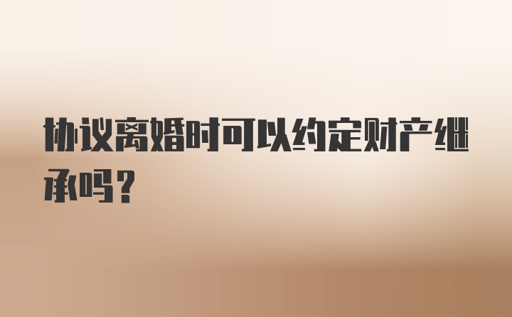 协议离婚时可以约定财产继承吗？