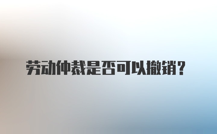 劳动仲裁是否可以撤销？