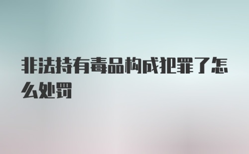 非法持有毒品构成犯罪了怎么处罚