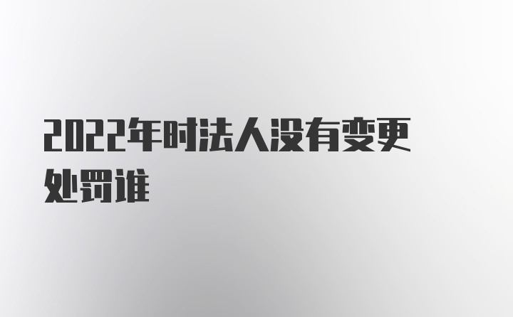 2022年时法人没有变更处罚谁