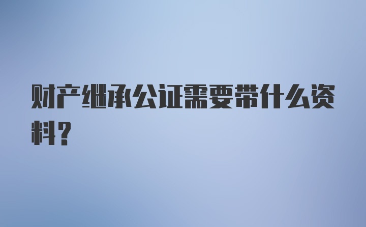 财产继承公证需要带什么资料？