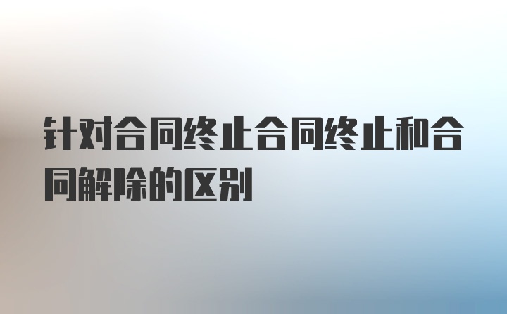 针对合同终止合同终止和合同解除的区别