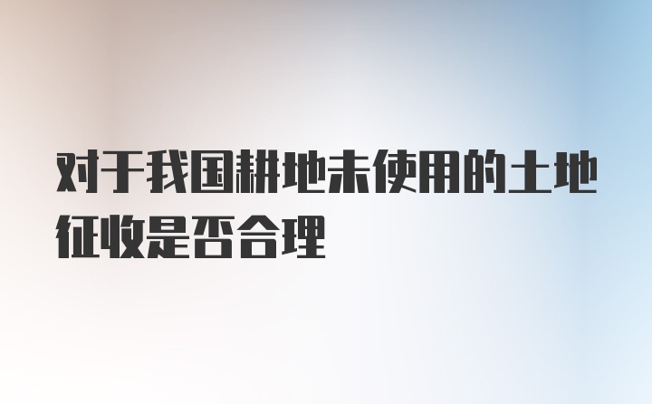 对于我国耕地未使用的土地征收是否合理