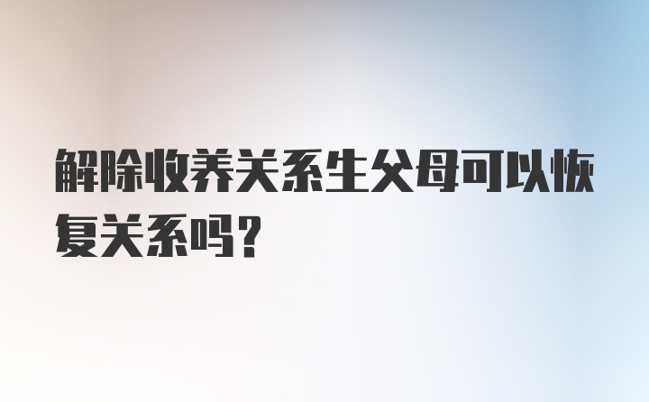 解除收养关系生父母可以恢复关系吗？