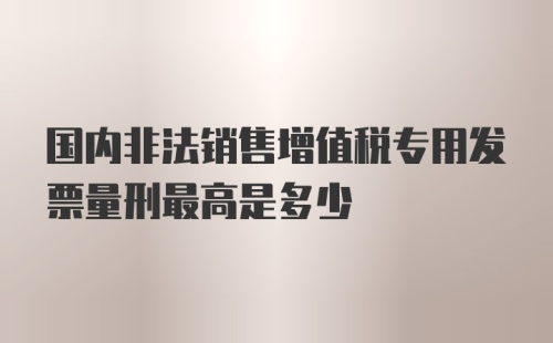 国内非法销售增值税专用发票量刑最高是多少