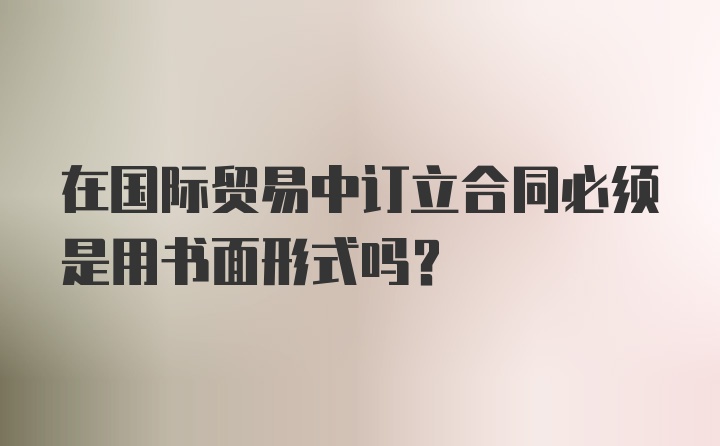 在国际贸易中订立合同必须是用书面形式吗？