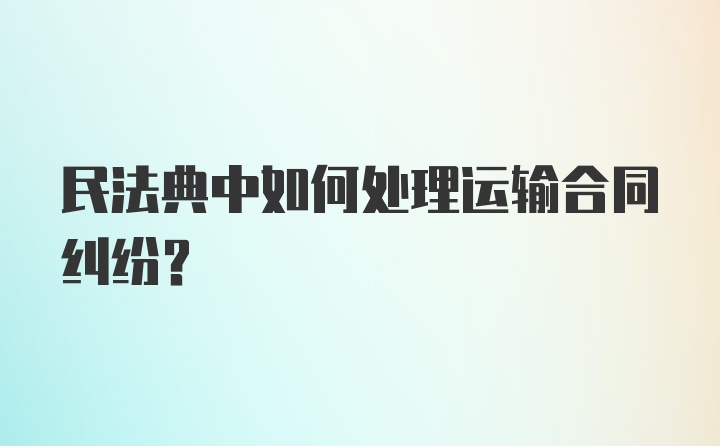 民法典中如何处理运输合同纠纷？