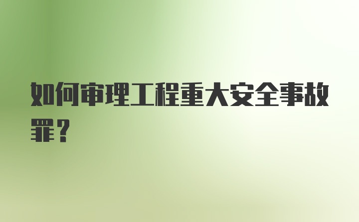 如何审理工程重大安全事故罪？