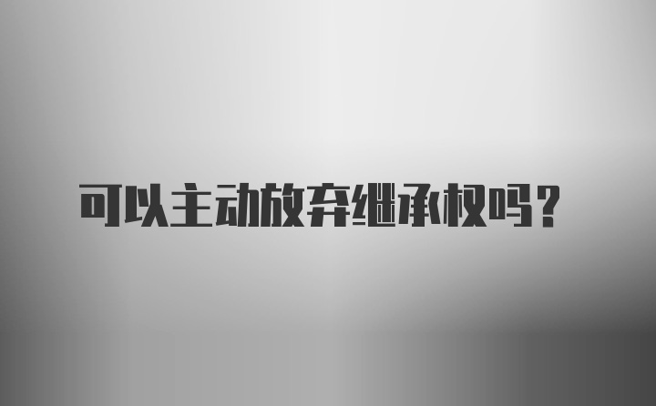 可以主动放弃继承权吗?