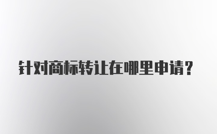 针对商标转让在哪里申请？