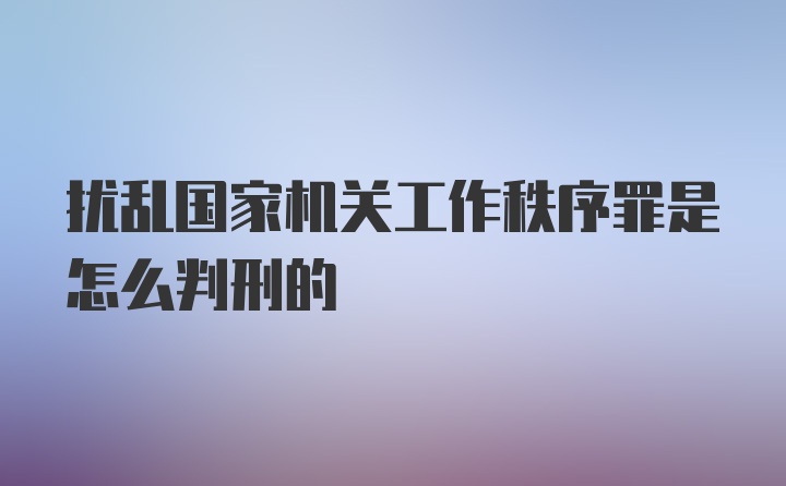 扰乱国家机关工作秩序罪是怎么判刑的