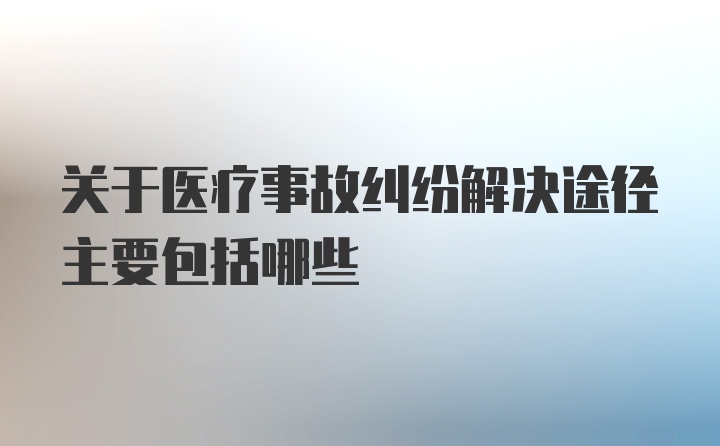 关于医疗事故纠纷解决途径主要包括哪些