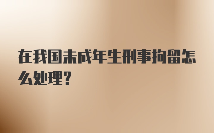 在我国未成年生刑事拘留怎么处理？