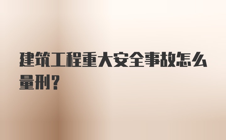 建筑工程重大安全事故怎么量刑？