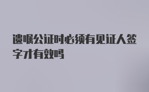 遗嘱公证时必须有见证人签字才有效吗