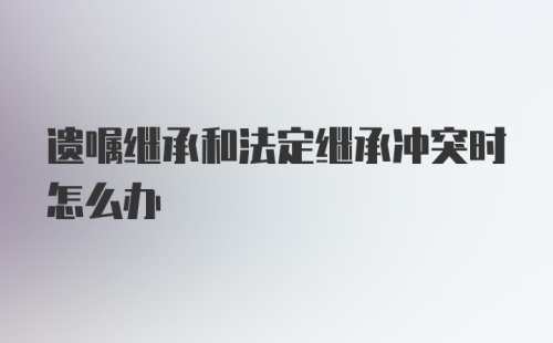 遗嘱继承和法定继承冲突时怎么办