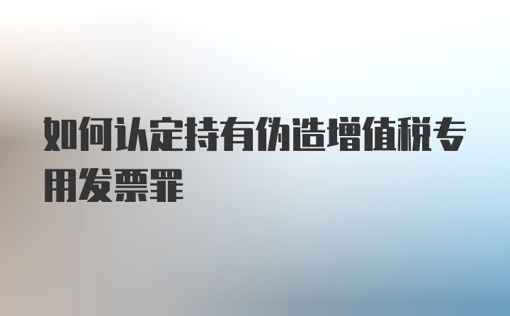 如何认定持有伪造增值税专用发票罪