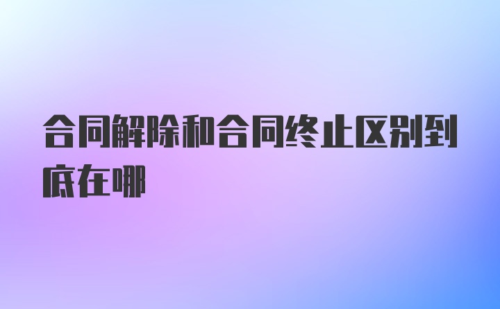 合同解除和合同终止区别到底在哪