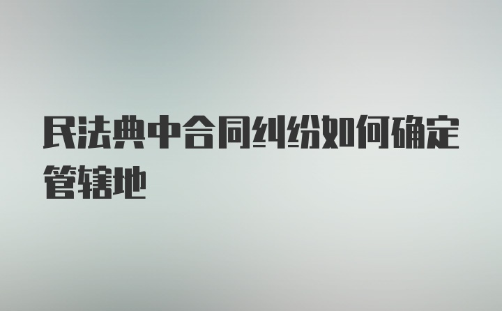 民法典中合同纠纷如何确定管辖地