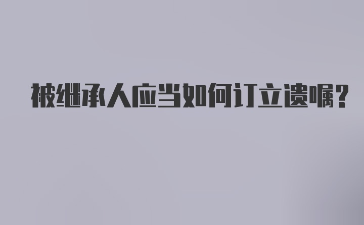 被继承人应当如何订立遗嘱？