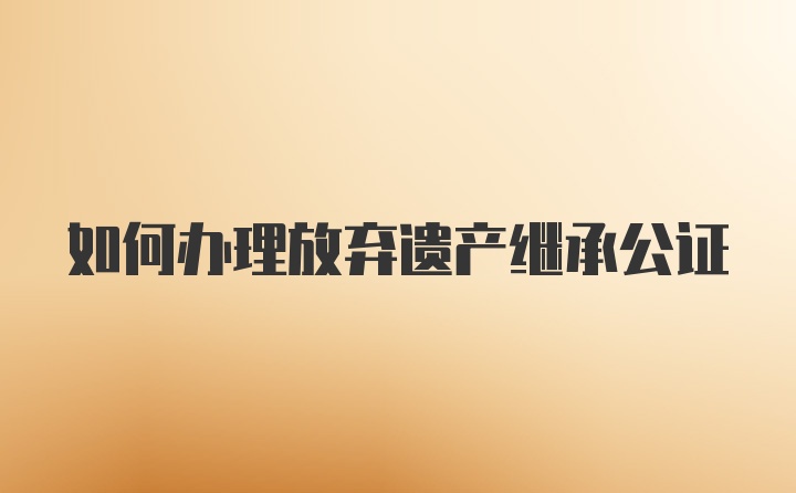 如何办理放弃遗产继承公证