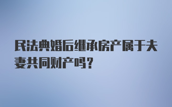 民法典婚后继承房产属于夫妻共同财产吗？