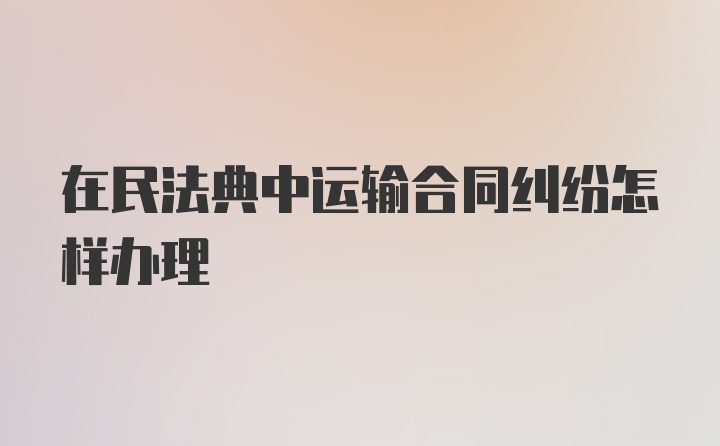 在民法典中运输合同纠纷怎样办理