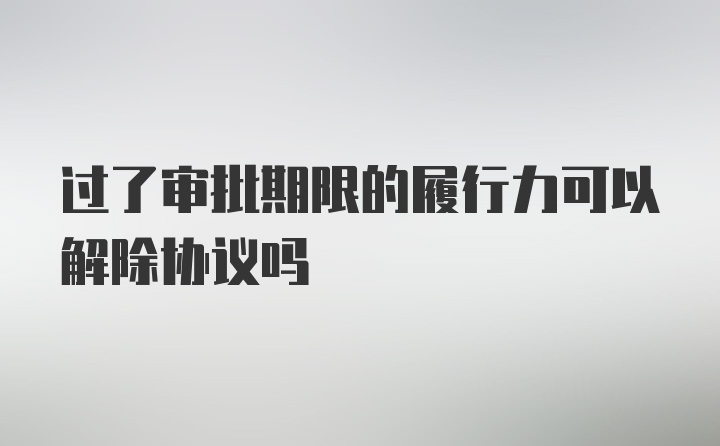 过了审批期限的履行力可以解除协议吗