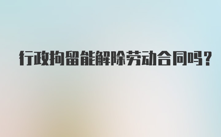 行政拘留能解除劳动合同吗？