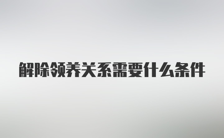 解除领养关系需要什么条件