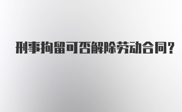 刑事拘留可否解除劳动合同？