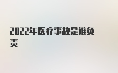 2022年医疗事故是谁负责