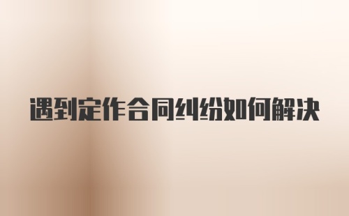 遇到定作合同纠纷如何解决