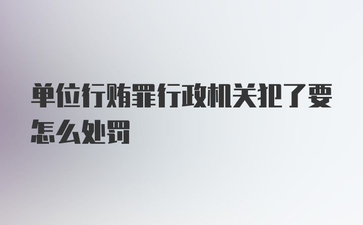 单位行贿罪行政机关犯了要怎么处罚