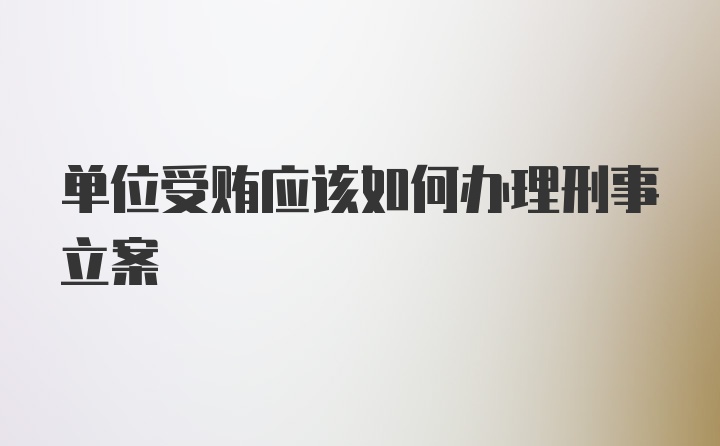 单位受贿应该如何办理刑事立案