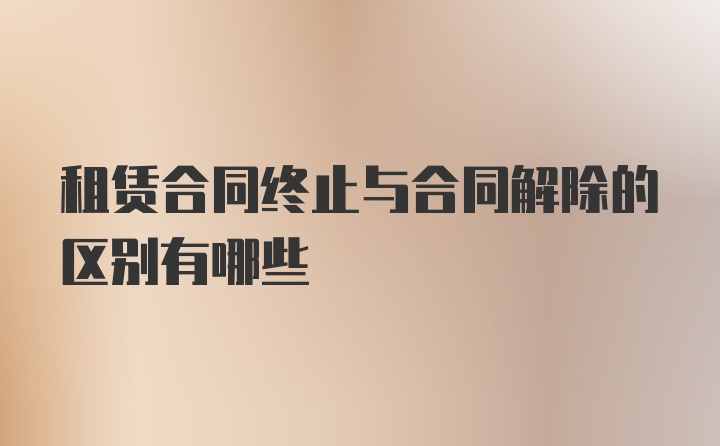 租赁合同终止与合同解除的区别有哪些