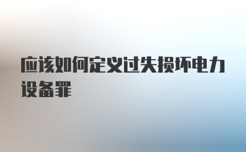 应该如何定义过失损坏电力设备罪