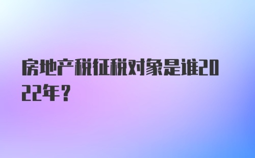 房地产税征税对象是谁2022年？