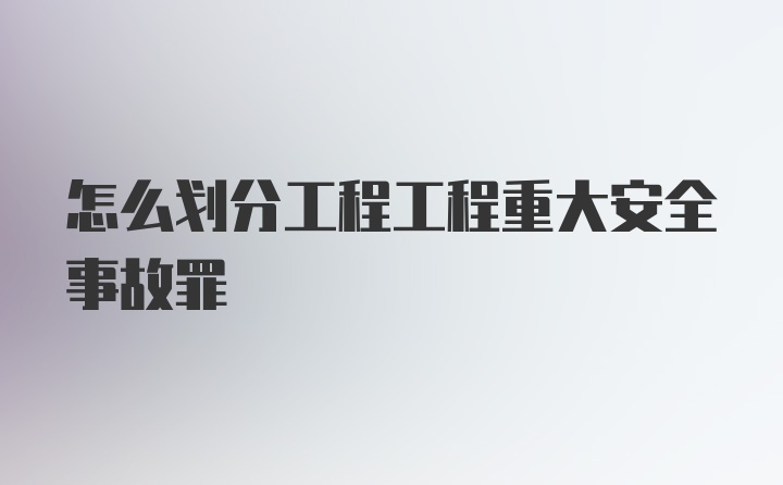 怎么划分工程工程重大安全事故罪