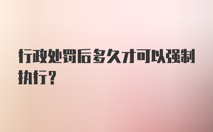 行政处罚后多久才可以强制执行？