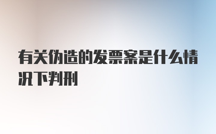 有关伪造的发票案是什么情况下判刑