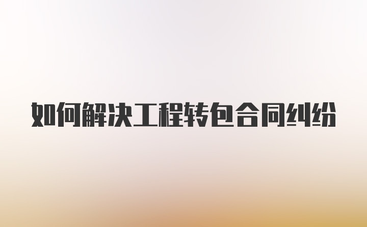 如何解决工程转包合同纠纷