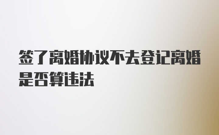 签了离婚协议不去登记离婚是否算违法