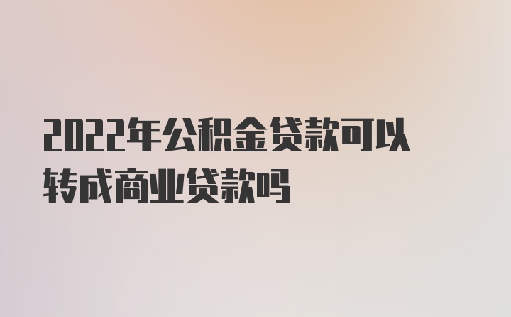 2022年公积金贷款可以转成商业贷款吗