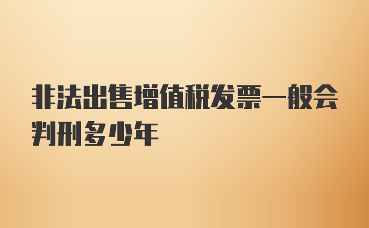 非法出售增值税发票一般会判刑多少年