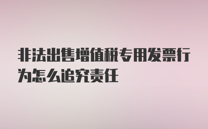 非法出售增值税专用发票行为怎么追究责任