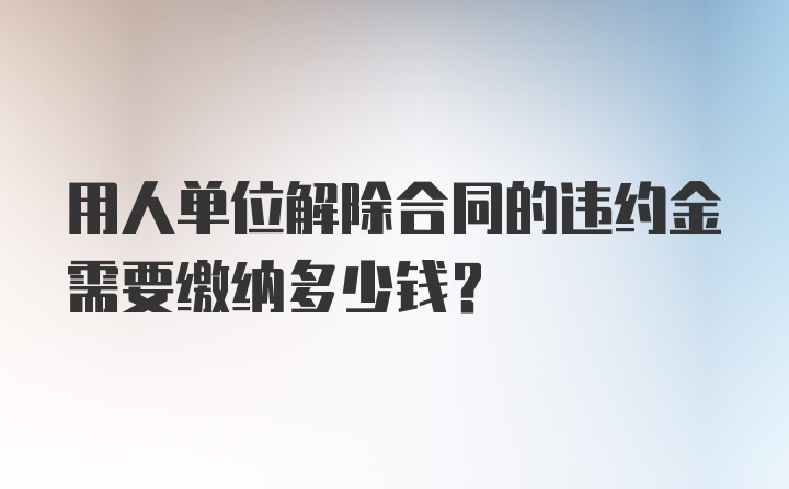 用人单位解除合同的违约金需要缴纳多少钱？