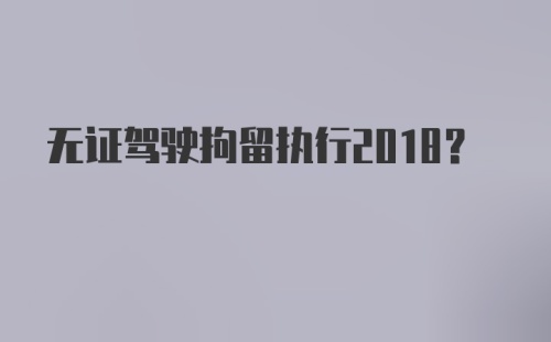 无证驾驶拘留执行2018？