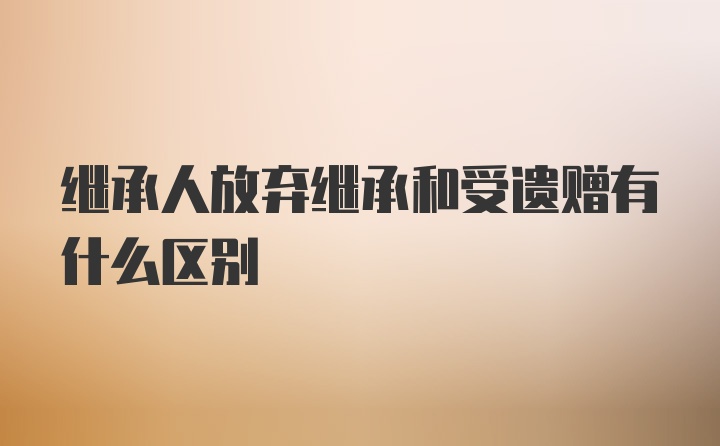 继承人放弃继承和受遗赠有什么区别