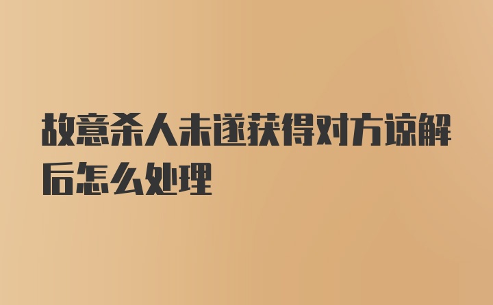 故意杀人未遂获得对方谅解后怎么处理